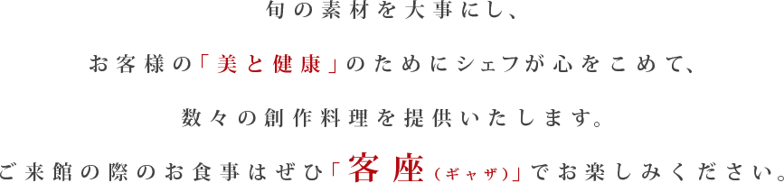 旬の素材を大事にし、お客様の「美と健康」のためにシェフが心をこめて、数々の創作料理を提供いたします。ご来館の際のお食事はぜひ「客座(ギャザ)」でお楽しみください。