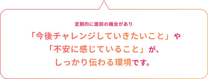 定期的に面談の機会があり「今後チャレンジしていきたいこと」や「不安に感じていること」が、しっかり伝わる環境です。