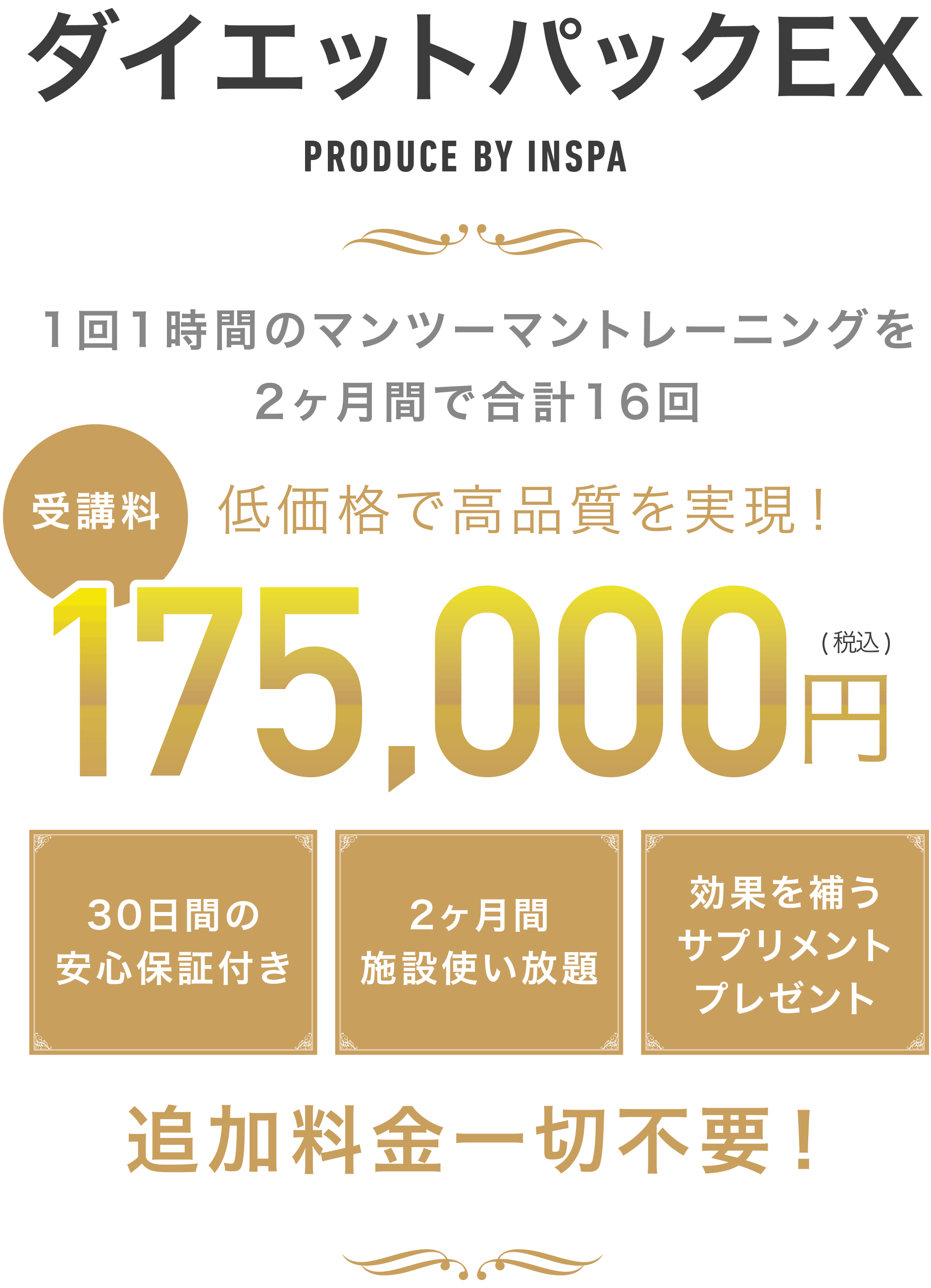 ダイエットパックEX PRODUCE BY INSPA 1回1時間のマンツーマントレーニングを2ヶ月間で合計16回 低価格で高品質を実現! 受講料175,000円(税込) 30日間の安心保証付き 2ヶ月間施設使い放題 効果を補うサプリメントプレゼン 追加料金一切不要!