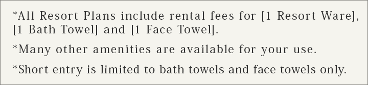 *All Resort Plans include rental fees for [1 Resort Ware], [1 Bath Towel] and [1 Face Towel]. *Many other amenities are available for your use.