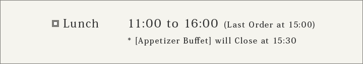 Lunch 11:30 to 15:00 (Last Order at 14:00) *[Apetizer Buffet] will Close at 14:30