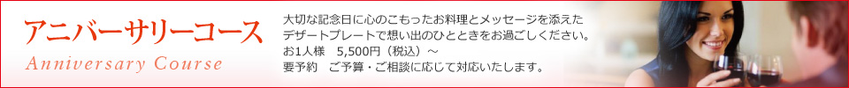 アニバーサリーコース(AnniversaryCource):大切な記念日に心のこもったお料理とメッセージを添えたデザートプレートで想い出のひとときをお過ごしください。お一人様5,000円〜 要予約 ご予算・ご相談に応じて対応いたします。