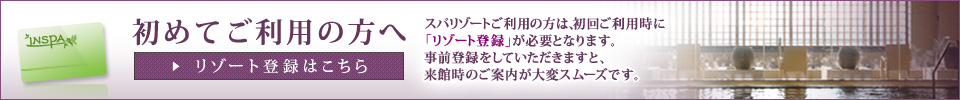 初めてご利用の方へ リゾート登録はこちら　スパリゾートご利用の方は、初回ご利用時にリゾート登録が必要となります。事前登録をしていただきますと、来館時のご案内が大変スムーズです。