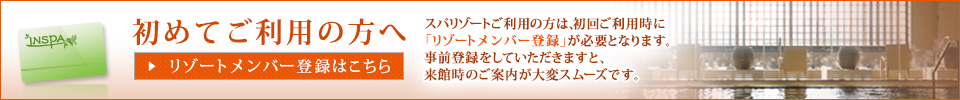 初めてご利用の方へ リゾート登録はこちら　スパリゾートご利用の方は、初回ご利用時にリゾート登録が必要となります。事前登録をしていただきますと、来館時のご案内が大変スムーズです。