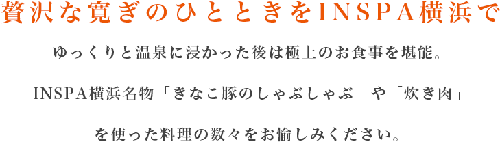 贅沢な寛ぎのひとときをINSPA横浜で　ゆっくりと温泉に浸かった後は極上のお食事を堪能。INSPA横浜名物「きなこ豚のしゃぶしゃぶ」や「炊き肉」を使った料理の数々をお愉しみください。