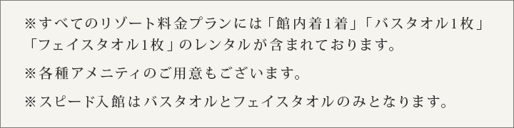 すべてのリゾート料金プランには「館内着1着」「バスタオル1枚」「フェイスタオル1枚」のレンタルが含まれております。 各種アメニティのご用意もございます。