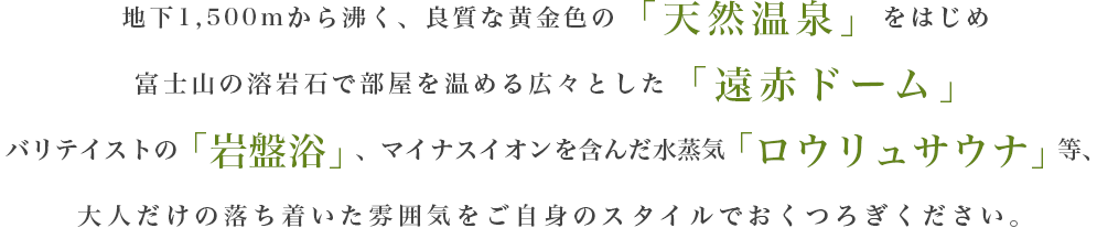 地下1,500mから湧く、良質な黄金色の「天然温泉」をはじめ富士山の溶岩石で部屋を温める広々とした「遠赤ドーム」、バリテイストの「岩盤浴」、マイナスイオンを含んだ水蒸気「ロウリュサウナ」等、大人だけの落ち着いた雰囲気をご自身のスタイルでおくつろぎください。